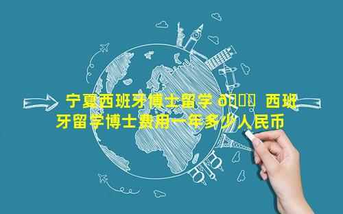 宁夏西班牙博士留学 🕊  西班牙留学博士费用一年多少人民币 🌷